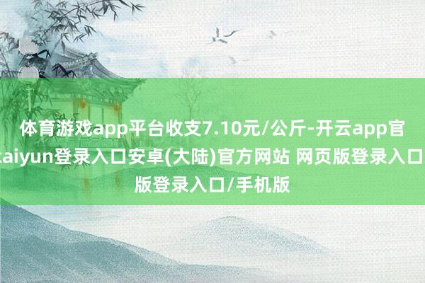 体育游戏app平台收支7.10元/公斤-开云app官网下载kaiyun登录入口安卓(大陆)官方网站 网页版登录入口/手机版