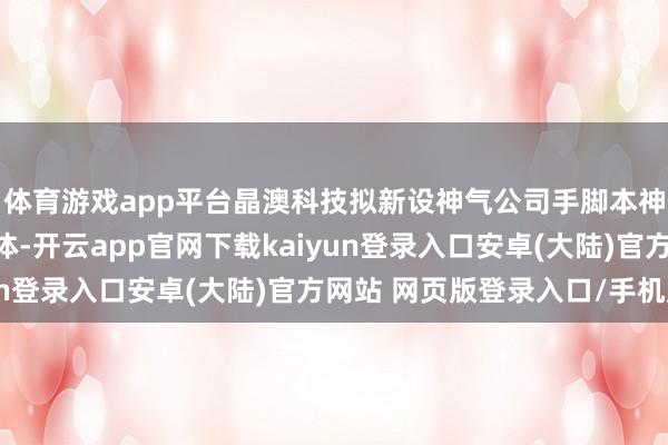 体育游戏app平台晶澳科技拟新设神气公司手脚本神气投资运营和处理主体-开云app官网下载kaiyun登录入口安卓(大陆)官方网站 网页版登录入口/手机版