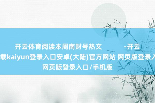 开云体育阅读本周南财号热文            -开云app官网下载kaiyun登录入口安卓(大陆)官方网站 网页版登录入口/手机版