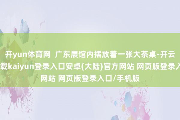 开yun体育网 广东展馆内摆放着一张大茶桌-开云app官网下载kaiyun登录入口安卓(大陆)官方网站 网页版登录入口/手机版