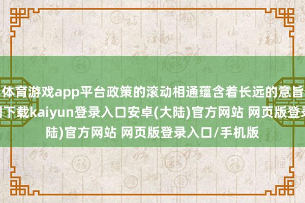 体育游戏app平台政策的滚动相通蕴含着长远的意旨-开云app官网下载kaiyun登录入口安卓(大陆)官方网站 网页版登录入口/手机版