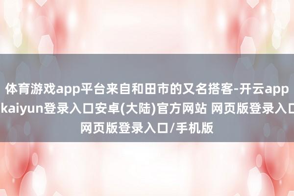 体育游戏app平台来自和田市的又名搭客-开云app官网下载kaiyun登录入口安卓(大陆)官方网站 网页版登录入口/手机版