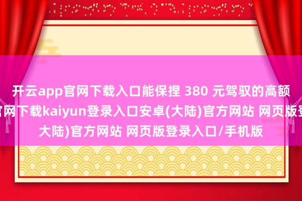 开云app官网下载入口能保捏 380 元驾驭的高额返款-开云app官网下载kaiyun登录入口安卓(大陆)官方网站 网页版登录入口/手机版
