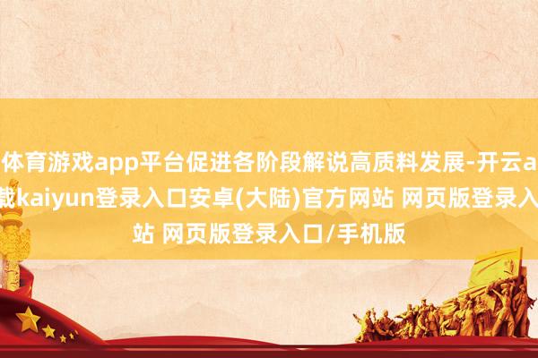 体育游戏app平台促进各阶段解说高质料发展-开云app官网下载kaiyun登录入口安卓(大陆)官方网站 网页版登录入口/手机版