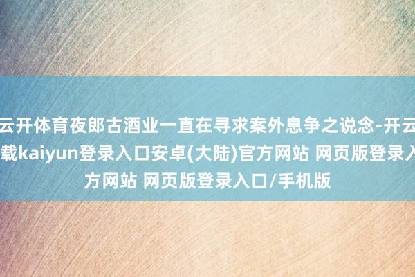 云开体育夜郎古酒业一直在寻求案外息争之说念-开云app官网下载kaiyun登录入口安卓(大陆)官方网站 网页版登录入口/手机版