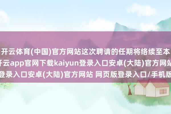 开云体育(中国)官方网站这次聘请的任期将络续至本届董事会任期届满-开云app官网下载kaiyun登录入口安卓(大陆)官方网站 网页版登录入口/手机版