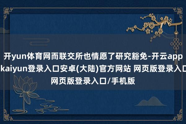 开yun体育网而联交所也情愿了研究豁免-开云app官网下载kaiyun登录入口安卓(大陆)官方网站 网页版登录入口/手机版