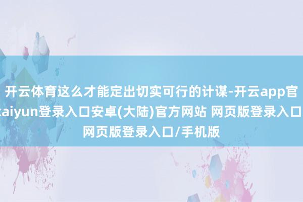 开云体育这么才能定出切实可行的计谋-开云app官网下载kaiyun登录入口安卓(大陆)官方网站 网页版登录入口/手机版