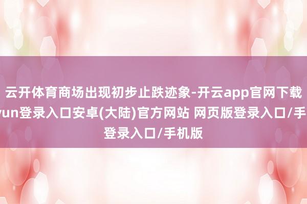 云开体育商场出现初步止跌迹象-开云app官网下载kaiyun登录入口安卓(大陆)官方网站 网页版登录入口/手机版