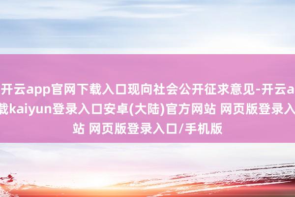 开云app官网下载入口现向社会公开征求意见-开云app官网下载kaiyun登录入口安卓(大陆)官方网站 网页版登录入口/手机版