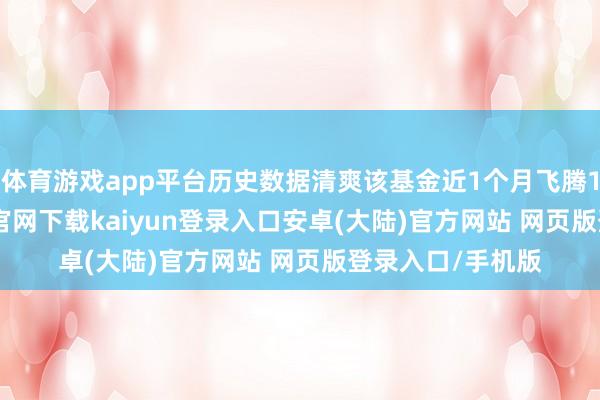 体育游戏app平台历史数据清爽该基金近1个月飞腾1.47%-开云app官网下载kaiyun登录入口安卓(大陆)官方网站 网页版登录入口/手机版