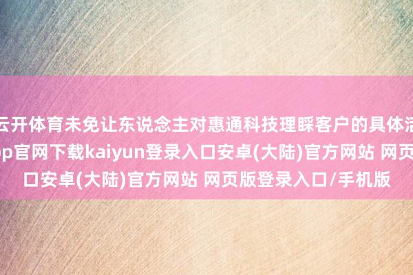 云开体育未免让东说念主对惠通科技理睬客户的具体活动想绪万千-开云app官网下载kaiyun登录入口安卓(大陆)官方网站 网页版登录入口/手机版