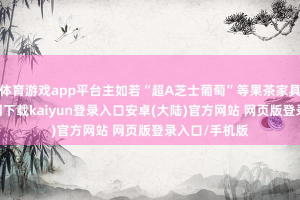 体育游戏app平台主如若“超A芝士葡萄”等果茶家具-开云app官网下载kaiyun登录入口安卓(大陆)官方网站 网页版登录入口/手机版