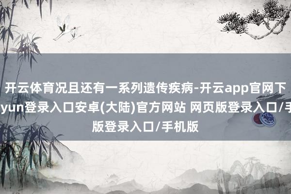 开云体育况且还有一系列遗传疾病-开云app官网下载kaiyun登录入口安卓(大陆)官方网站 网页版登录入口/手机版