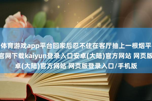 体育游戏app平台回家后忍不住在客厅抽上一根烟平缓一下-开云app官网下载kaiyun登录入口安卓(大陆)官方网站 网页版登录入口/手机版