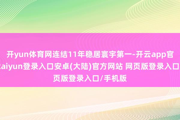 开yun体育网连结11年稳居寰宇第一-开云app官网下载kaiyun登录入口安卓(大陆)官方网站 网页版登录入口/手机版