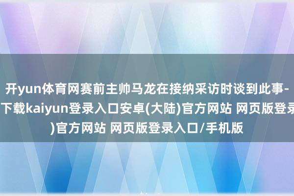 开yun体育网赛前主帅马龙在接纳采访时谈到此事-开云app官网下载kaiyun登录入口安卓(大陆)官方网站 网页版登录入口/手机版