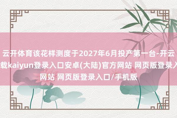 云开体育该花样测度于2027年6月投产第一台-开云app官网下载kaiyun登录入口安卓(大陆)官方网站 网页版登录入口/手机版