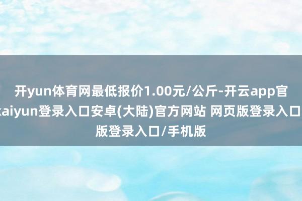 开yun体育网最低报价1.00元/公斤-开云app官网下载kaiyun登录入口安卓(大陆)官方网站 网页版登录入口/手机版