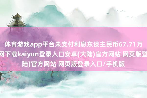体育游戏app平台未支付利息东谈主民币67.71万元-开云app官网下载kaiyun登录入口安卓(大陆)官方网站 网页版登录入口/手机版
