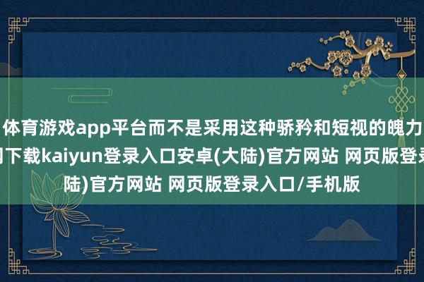体育游戏app平台而不是采用这种骄矜和短视的魄力-开云app官网下载kaiyun登录入口安卓(大陆)官方网站 网页版登录入口/手机版