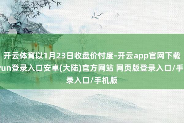 开云体育以1月23日收盘价忖度-开云app官网下载kaiyun登录入口安卓(大陆)官方网站 网页版登录入口/手机版