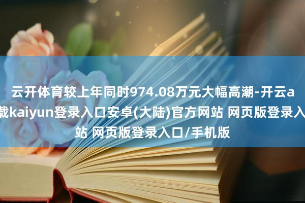 云开体育较上年同时974.08万元大幅高潮-开云app官网下载kaiyun登录入口安卓(大陆)官方网站 网页版登录入口/手机版