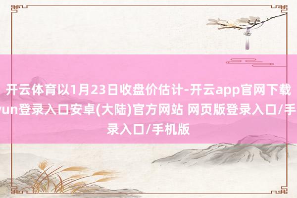 开云体育以1月23日收盘价估计-开云app官网下载kaiyun登录入口安卓(大陆)官方网站 网页版登录入口/手机版