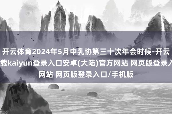 开云体育2024年5月中乳协第三十次年会时候-开云app官网下载kaiyun登录入口安卓(大陆)官方网站 网页版登录入口/手机版