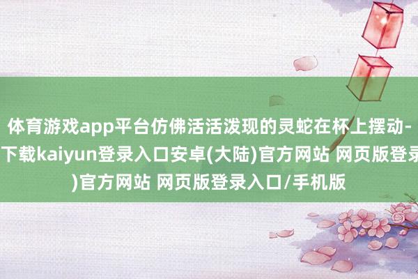 体育游戏app平台仿佛活活泼现的灵蛇在杯上摆动-开云app官网下载kaiyun登录入口安卓(大陆)官方网站 网页版登录入口/手机版