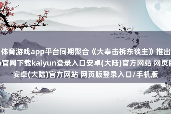 体育游戏app平台同期聚合《大奉击柝东谈主》推出联名左近-开云app官网下载kaiyun登录入口安卓(大陆)官方网站 网页版登录入口/手机版