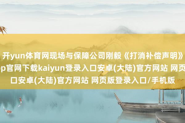 开yun体育网现场与保障公司刚毅《打消补偿声明》并纪录留档-开云app官网下载kaiyun登录入口安卓(大陆)官方网站 网页版登录入口/手机版
