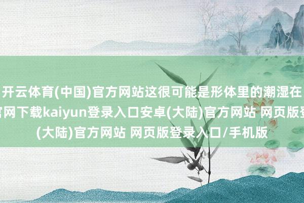 开云体育(中国)官方网站这很可能是形体里的潮湿在作怪-开云app官网下载kaiyun登录入口安卓(大陆)官方网站 网页版登录入口/手机版