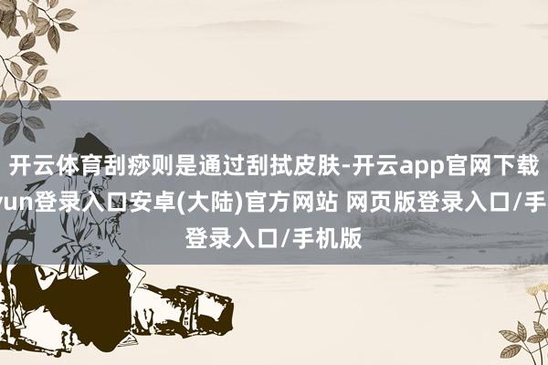 开云体育刮痧则是通过刮拭皮肤-开云app官网下载kaiyun登录入口安卓(大陆)官方网站 网页版登录入口/手机版