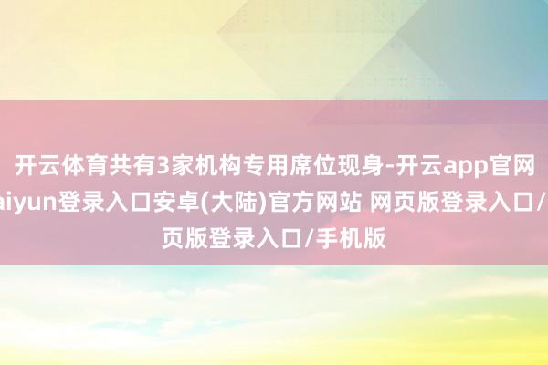 开云体育共有3家机构专用席位现身-开云app官网下载kaiyun登录入口安卓(大陆)官方网站 网页版登录入口/手机版