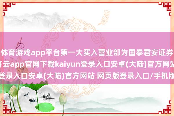 体育游戏app平台第一大买入营业部为国泰君安证券股份有限公司总部-开云app官网下载kaiyun登录入口安卓(大陆)官方网站 网页版登录入口/手机版