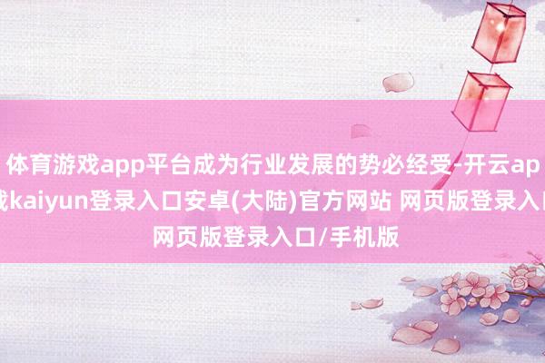 体育游戏app平台成为行业发展的势必经受-开云app官网下载kaiyun登录入口安卓(大陆)官方网站 网页版登录入口/手机版
