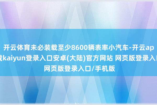 开云体育未必装载至少8600辆表率小汽车-开云app官网下载kaiyun登录入口安卓(大陆)官方网站 网页版登录入口/手机版