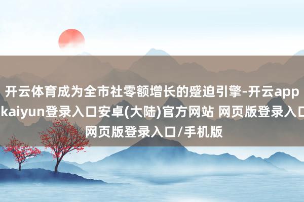 开云体育成为全市社零额增长的蹙迫引擎-开云app官网下载kaiyun登录入口安卓(大陆)官方网站 网页版登录入口/手机版