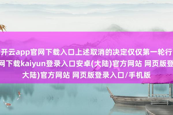 开云app官网下载入口上述取消的决定仅仅第一轮行为-开云app官网下载kaiyun登录入口安卓(大陆)官方网站 网页版登录入口/手机版