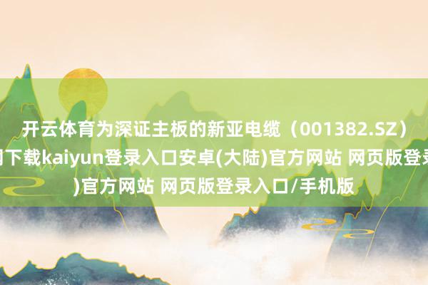 开云体育为深证主板的新亚电缆（001382.SZ）-开云app官网下载kaiyun登录入口安卓(大陆)官方网站 网页版登录入口/手机版