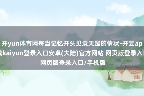开yun体育网每当记忆开头见袁天罡的情状-开云app官网下载kaiyun登录入口安卓(大陆)官方网站 网页版登录入口/手机版