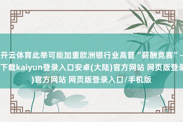 开云体育此举可能加重欧洲银行业高管“薪酬竞赛”-开云app官网下载kaiyun登录入口安卓(大陆)官方网站 网页版登录入口/手机版