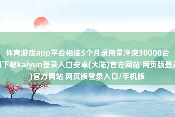 体育游戏app平台相接5个月录用量冲突30000台-开云app官网下载kaiyun登录入口安卓(大陆)官方网站 网页版登录入口/手机版