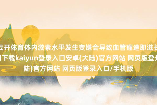 云开体育体内激素水平发生变嫌会导致血管瘤速即滋长-开云app官网下载kaiyun登录入口安卓(大陆)官方网站 网页版登录入口/手机版