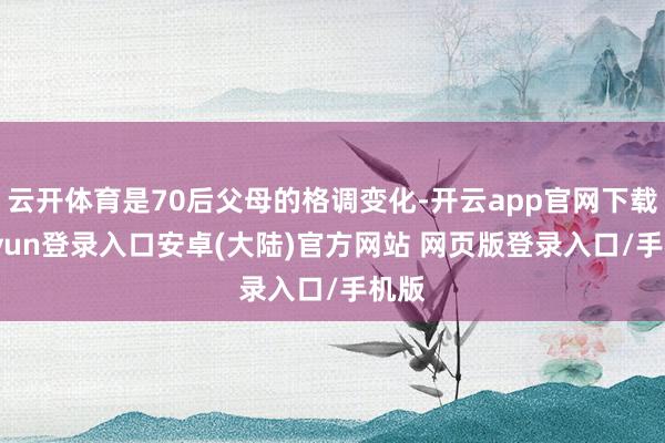 云开体育是70后父母的格调变化-开云app官网下载kaiyun登录入口安卓(大陆)官方网站 网页版登录入口/手机版