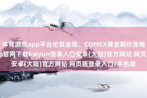 体育游戏app平台伦敦金现、COMEX黄金期价涨幅均稀零8%-开云app官网下载kaiyun登录入口安卓(大陆)官方网站 网页版登录入口/手机版