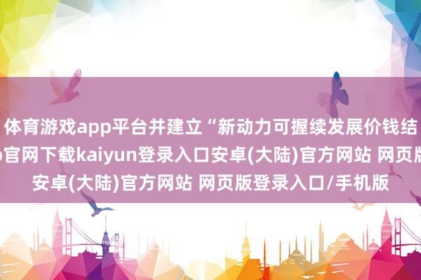 体育游戏app平台并建立“新动力可握续发展价钱结算机制”-开云app官网下载kaiyun登录入口安卓(大陆)官方网站 网页版登录入口/手机版