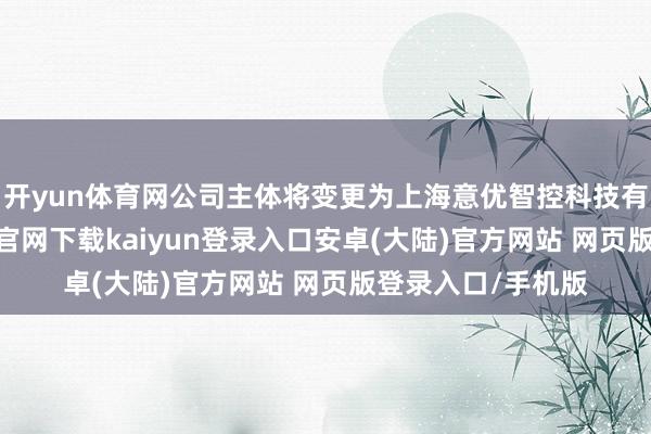 开yun体育网公司主体将变更为上海意优智控科技有限公司-开云app官网下载kaiyun登录入口安卓(大陆)官方网站 网页版登录入口/手机版