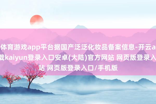 体育游戏app平台据国产泛泛化妆品备案信息-开云app官网下载kaiyun登录入口安卓(大陆)官方网站 网页版登录入口/手机版